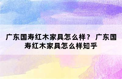 广东国寿红木家具怎么样？ 广东国寿红木家具怎么样知乎